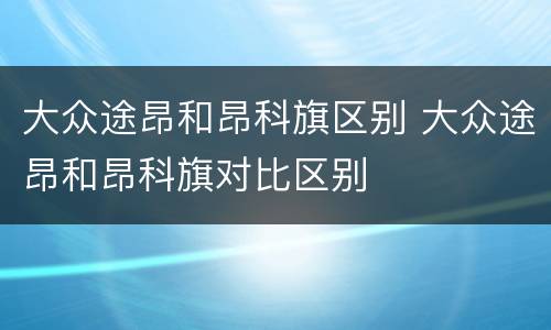 大众途昂和昂科旗区别 大众途昂和昂科旗对比区别