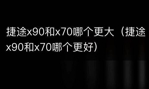 捷途x90和x70哪个更大（捷途x90和x70哪个更好）
