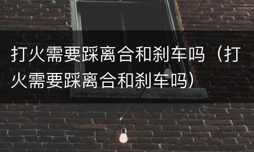打火需要踩离合和刹车吗（打火需要踩离合和刹车吗）