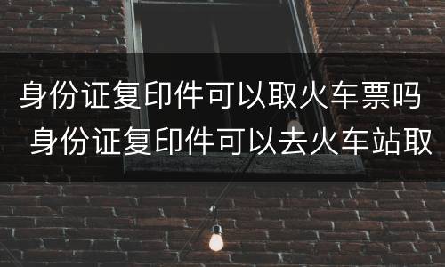 身份证复印件可以取火车票吗 身份证复印件可以去火车站取票吗