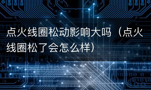 点火线圈松动影响大吗（点火线圈松了会怎么样）