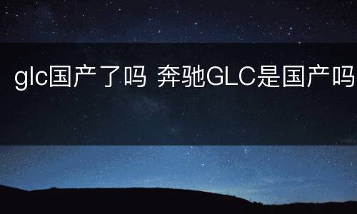 glc国产了吗 奔驰GLC是国产吗
