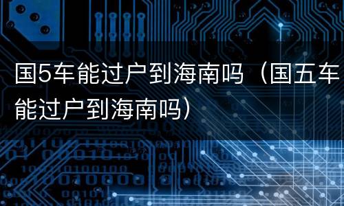 国5车能过户到海南吗（国五车能过户到海南吗）