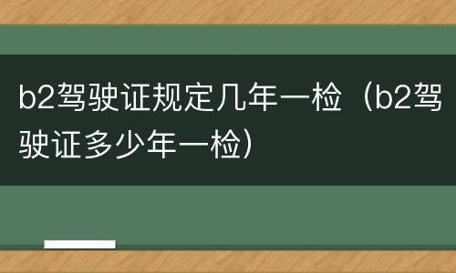 b2驾驶证规定几年一检（b2驾驶证多少年一检）