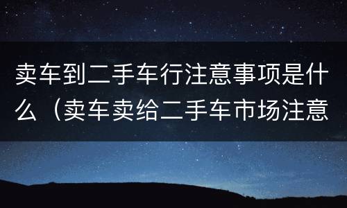 卖车到二手车行注意事项是什么（卖车卖给二手车市场注意事项）