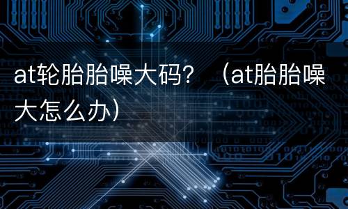 at轮胎胎噪大码？（at胎胎噪大怎么办）