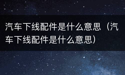 汽车下线配件是什么意思（汽车下线配件是什么意思）