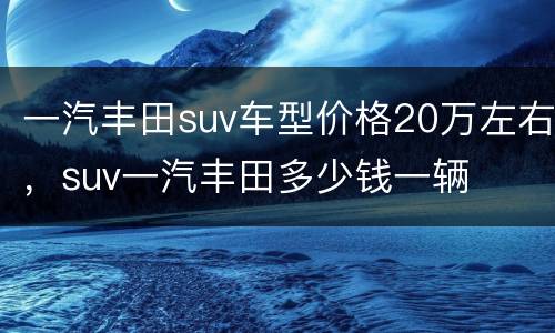 一汽丰田suv车型价格20万左右，suv一汽丰田多少钱一辆