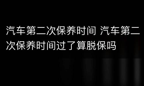 汽车第二次保养时间 汽车第二次保养时间过了算脱保吗