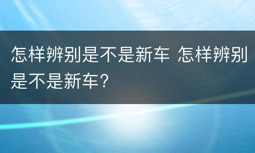 怎样辨别是不是新车 怎样辨别是不是新车?