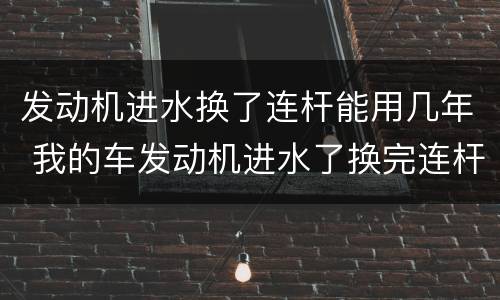 发动机进水换了连杆能用几年 我的车发动机进水了换完连杆对车有啥影响