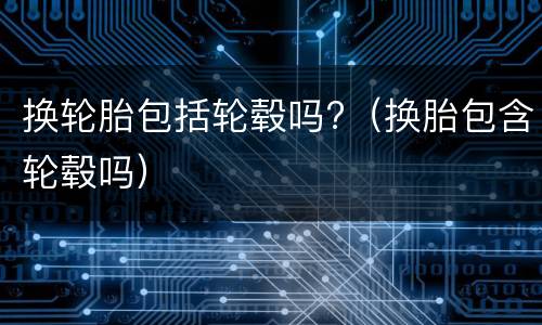 换轮胎包括轮毂吗?（换胎包含轮毂吗）