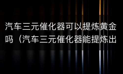 汽车三元催化器可以提炼黄金吗（汽车三元催化器能提炼出多少白金）