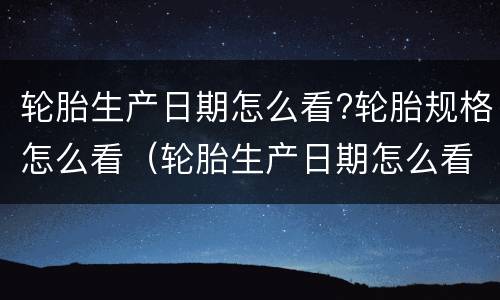 轮胎生产日期怎么看?轮胎规格怎么看（轮胎生产日期怎么看?轮胎规格怎么看的）