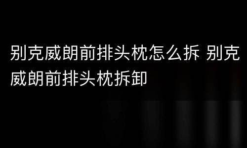 别克威朗前排头枕怎么拆 别克威朗前排头枕拆卸