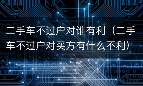 二手车不过户对谁有利（二手车不过户对买方有什么不利）
