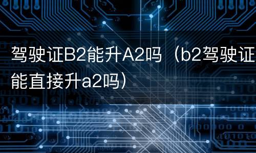 驾驶证B2能升A2吗（b2驾驶证能直接升a2吗）