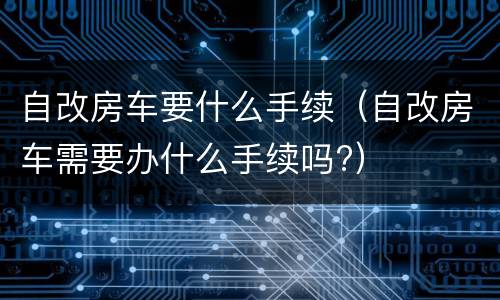 自改房车要什么手续（自改房车需要办什么手续吗?）