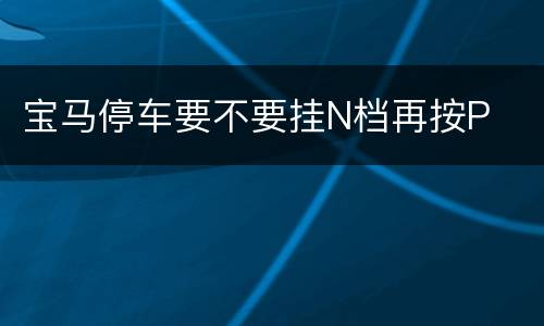 宝马停车要不要挂N档再按P