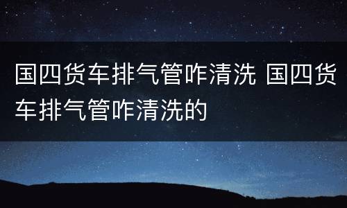 国四货车排气管咋清洗 国四货车排气管咋清洗的