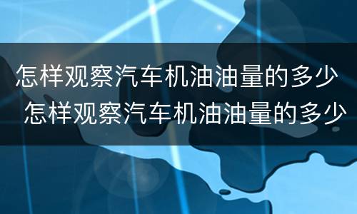 怎样观察汽车机油油量的多少 怎样观察汽车机油油量的多少升