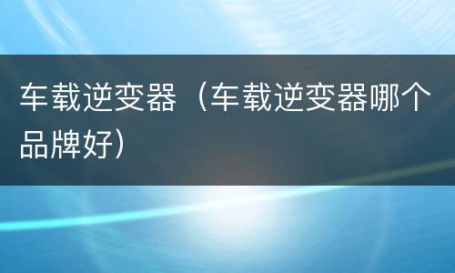 车载逆变器（车载逆变器哪个品牌好）