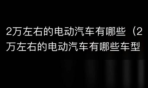2万左右的电动汽车有哪些（2万左右的电动汽车有哪些车型）