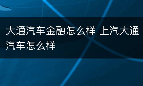 大通汽车金融怎么样 上汽大通汽车怎么样