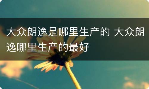 大众朗逸是哪里生产的 大众朗逸哪里生产的最好