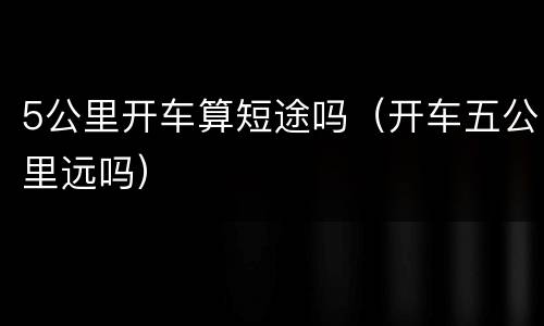 5公里开车算短途吗（开车五公里远吗）
