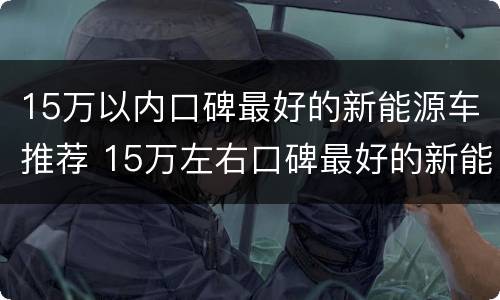 15万以内口碑最好的新能源车推荐 15万左右口碑最好的新能源车