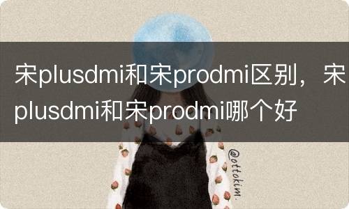 宋plusdmi和宋prodmi区别，宋plusdmi和宋prodmi哪个好