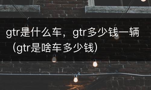 gtr是什么车，gtr多少钱一辆（gtr是啥车多少钱）
