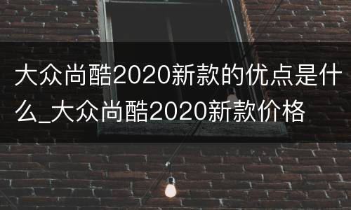 大众尚酷2020新款的优点是什么_大众尚酷2020新款价格