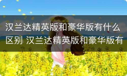 汉兰达精英版和豪华版有什么区别 汉兰达精英版和豪华版有什么区别呢