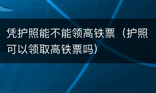 凭护照能不能领高铁票（护照可以领取高铁票吗）