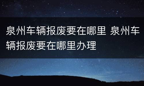 泉州车辆报废要在哪里 泉州车辆报废要在哪里办理