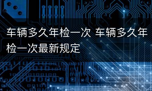 车辆多久年检一次 车辆多久年检一次最新规定