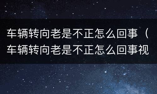 车辆转向老是不正怎么回事（车辆转向老是不正怎么回事视频）