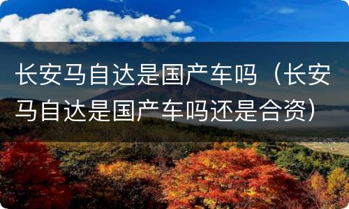 长安马自达是国产车吗（长安马自达是国产车吗还是合资）
