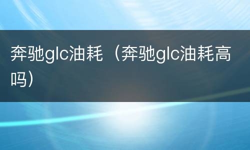 奔驰glc油耗（奔驰glc油耗高吗）