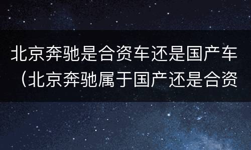 北京奔驰是合资车还是国产车（北京奔驰属于国产还是合资）