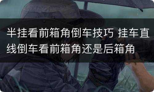 半挂看前箱角倒车技巧 挂车直线倒车看前箱角还是后箱角