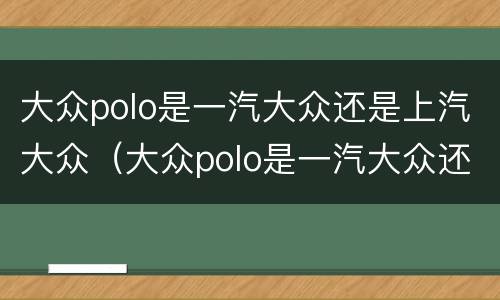大众polo是一汽大众还是上汽大众（大众polo是一汽大众还是上汽大众的）