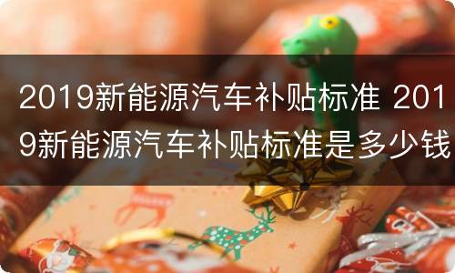 2019新能源汽车补贴标准 2019新能源汽车补贴标准是多少钱