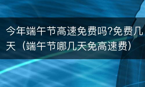 今年端午节高速免费吗?免费几天（端午节哪几天免高速费）