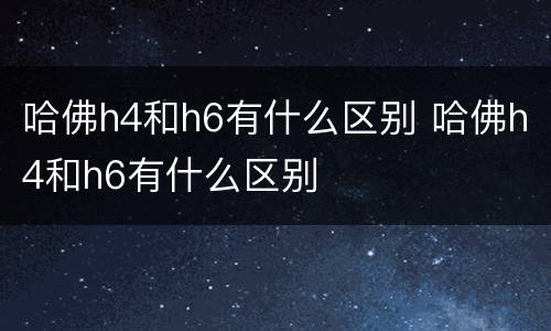 哈佛h4和h6有什么区别 哈佛h4和h6有什么区别