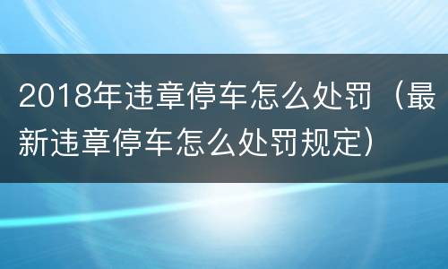 2018年违章停车怎么处罚（最新违章停车怎么处罚规定）