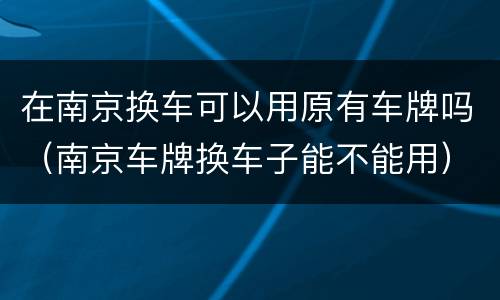在南京换车可以用原有车牌吗（南京车牌换车子能不能用）