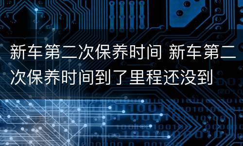 新车第二次保养时间 新车第二次保养时间到了里程还没到